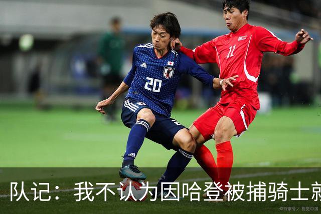 队记：我不认为因哈登被捕骑士就会抛弃他 估计还是2年6000万合同